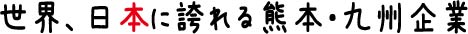 世界、日本に誇れる熊本・九州企業