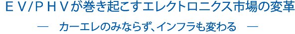  ＥＶ/ＰＨＶが巻き起こすエレクトロニクス市場の変革　―　カーエレのみならず、インフラも変わる　―