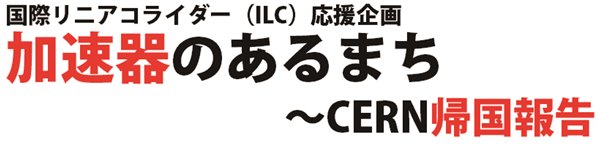 国際リニアコライダー（ILC）応援企画 加速器のあるまち　 ～CERN帰国報告