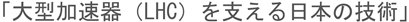 大型加速器（LHC）を支える日本の技術