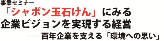 事業セミナー  「シャボン玉石けん」にみる  企業ビジョンを実現する経営   ――百年企業を支える「環境への思い」